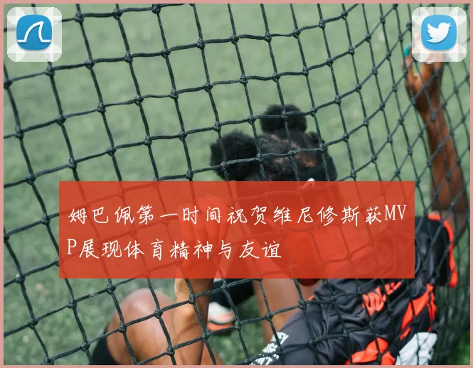 姆巴佩第一时间祝贺维尼修斯获MVP展现体育精神与友谊