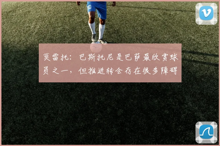 莫雷托：巴斯托尼是巴萨最欣赏球员之一，但推进转会存在很多障碍