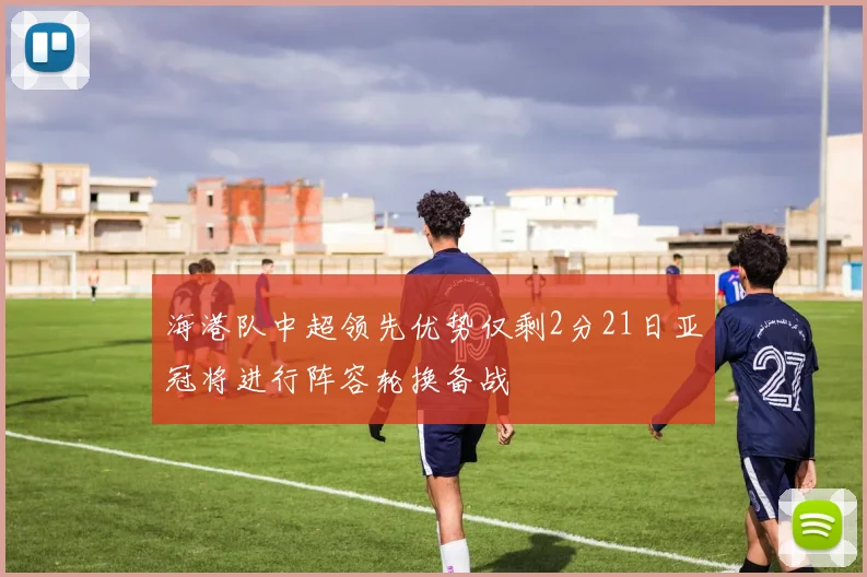 海港队中超领先优势仅剩2分21日亚冠将进行阵容轮换备战
