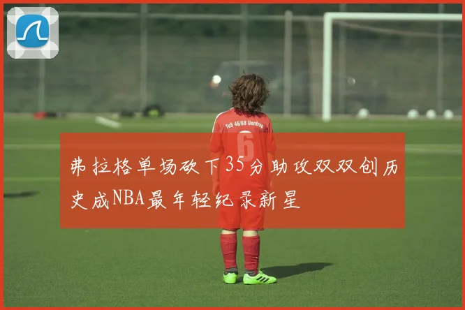 弗拉格单场砍下35分助攻双双创历史成NBA最年轻纪录新星