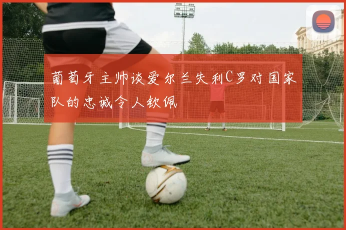 葡萄牙主帅谈爱尔兰失利C罗对国家队的忠诚令人钦佩