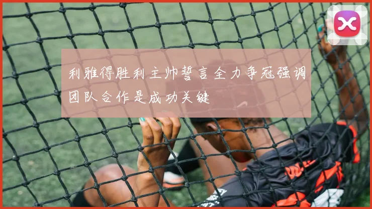 利雅得胜利主帅誓言全力争冠强调团队合作是成功关键