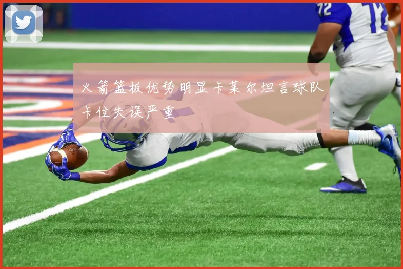 火箭篮板优势明显卡莱尔坦言球队卡位失误严重
