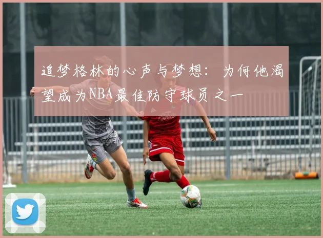 追梦格林的心声与梦想：为何他渴望成为NBA最佳防守球员之一