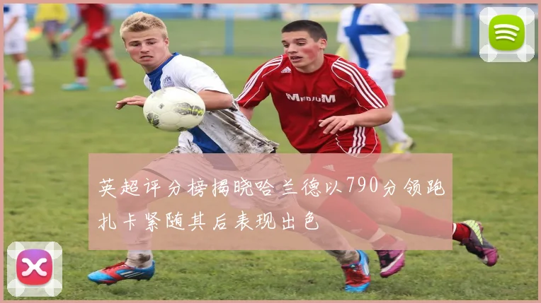 英超评分榜揭晓哈兰德以790分领跑扎卡紧随其后表现出色