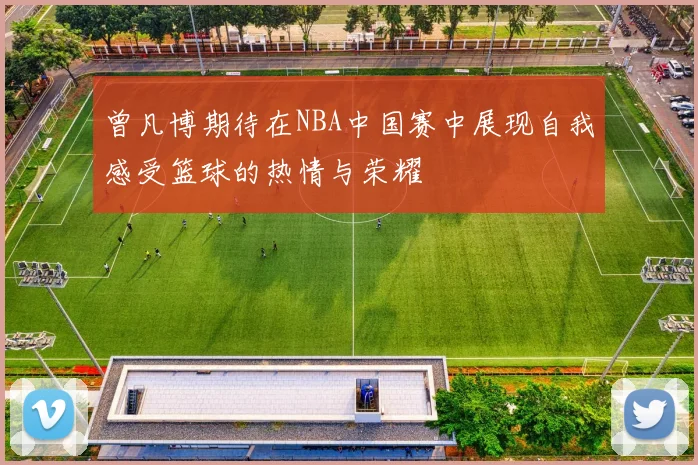 曾凡博期待在NBA中国赛中展现自我感受篮球的热情与荣耀