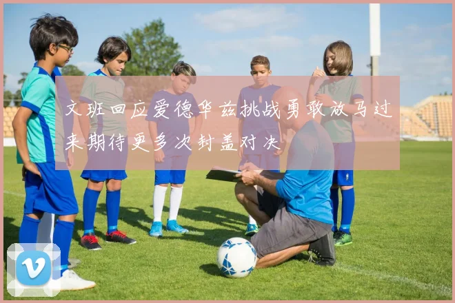 文班回应爱德华兹挑战勇敢放马过来期待更多次封盖对决