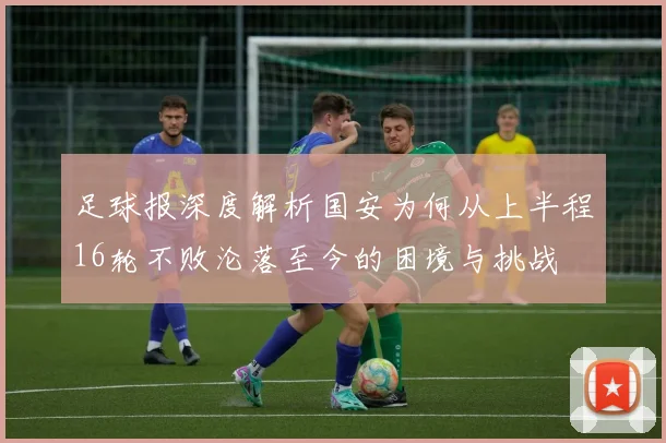 足球报深度解析国安为何从上半程16轮不败沦落至今的困境与挑战