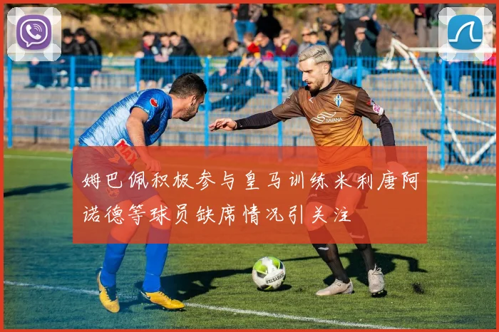 姆巴佩积极参与皇马训练米利唐阿诺德等球员缺席情况引关注