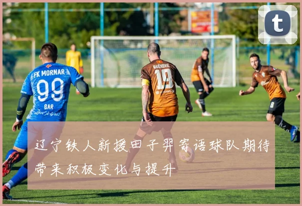 辽宁铁人新援田子羿寄语球队期待带来积极变化与提升