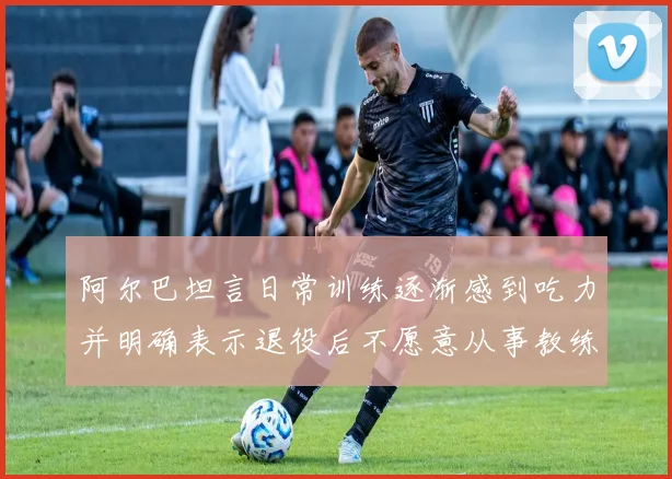 阿尔巴坦言日常训练逐渐感到吃力并明确表示退役后不愿意从事教练工作