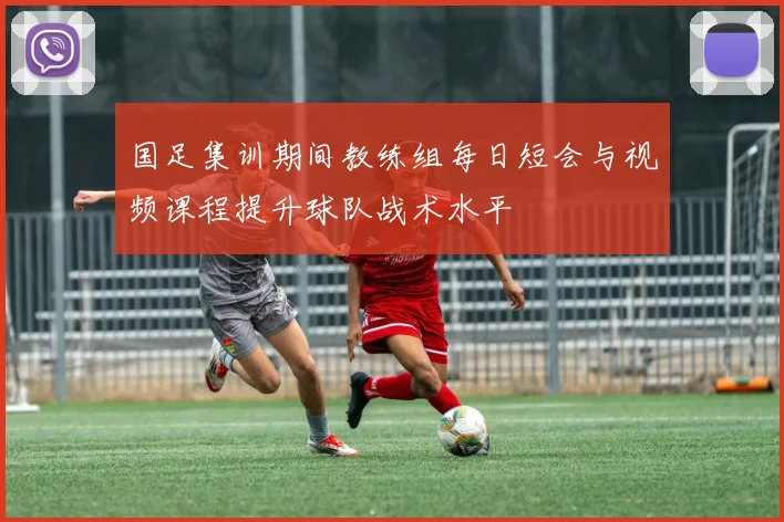 国足集训期间教练组每日短会与视频课程提升球队战术水平
