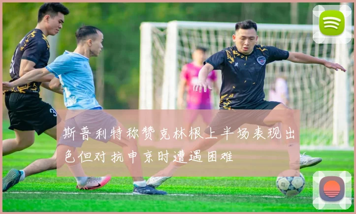 斯普利特称赞克林根上半场表现出色但对抗申京时遭遇困难