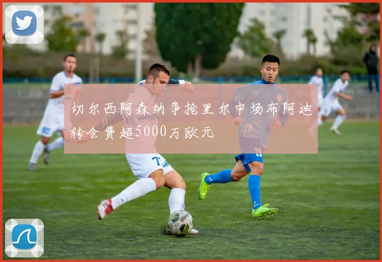 切尔西阿森纳争抢里尔中场布阿迪转会费超5000万欧元