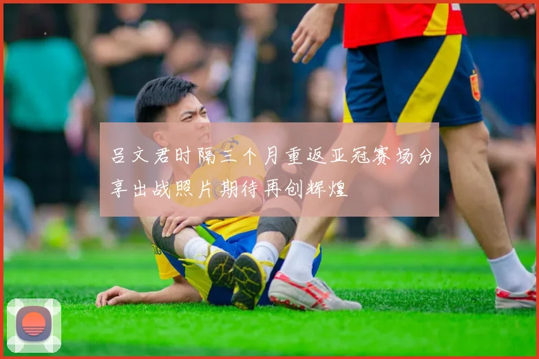 吕文君时隔三个月重返亚冠赛场分享出战照片期待再创辉煌