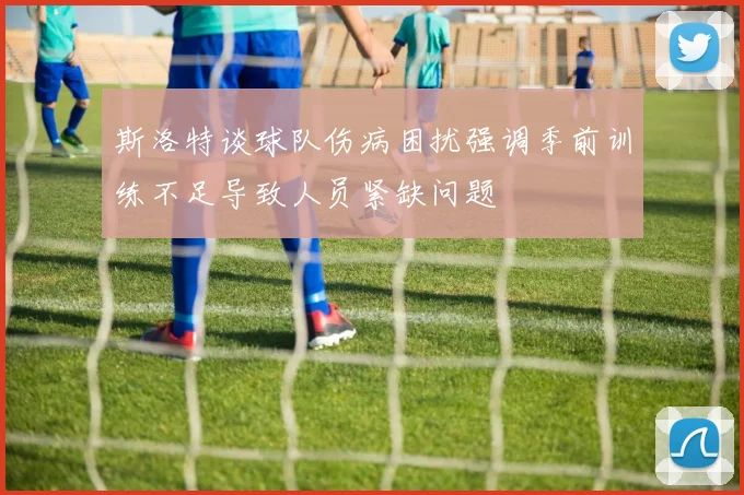 斯洛特谈球队伤病困扰强调季前训练不足导致人员紧缺问题