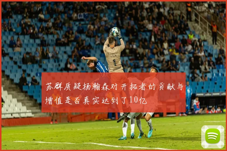 苏群质疑杨瀚森对开拓者的贡献与增值是否真实达到了10亿