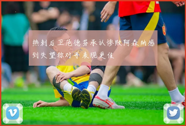 热刺后卫范德芬承认惨败阿森纳感到失望称对手表现更佳