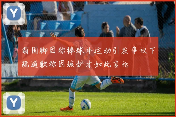 前国脚因称棒球非运动引发争议下跪道歉称因嫉妒才如此言论