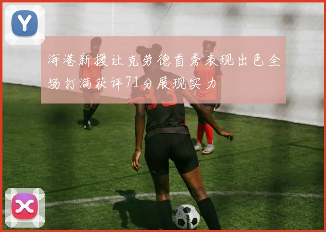 海港新援让克劳德首秀表现出色全场打满获评71分展现实力