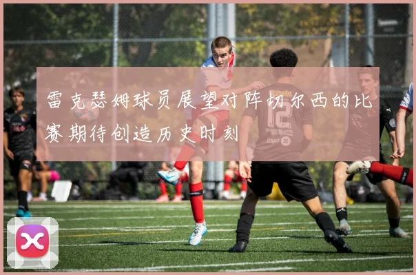 雷克瑟姆球员展望对阵切尔西的比赛期待创造历史时刻