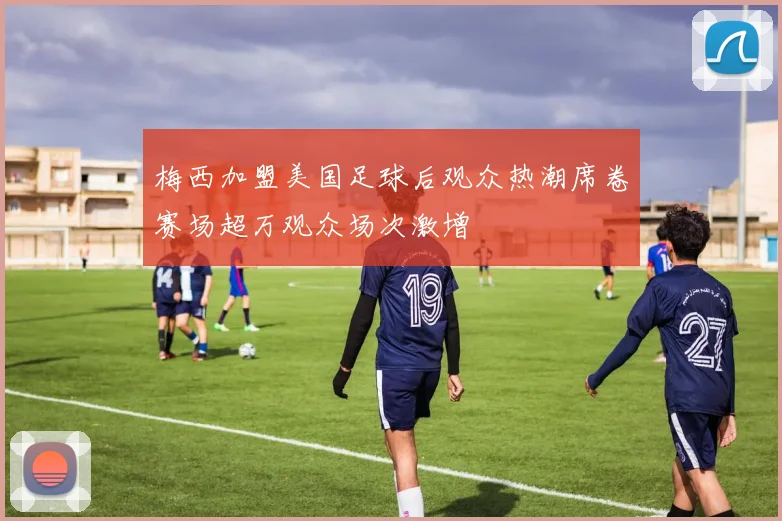 梅西加盟美国足球后观众热潮席卷赛场超万观众场次激增