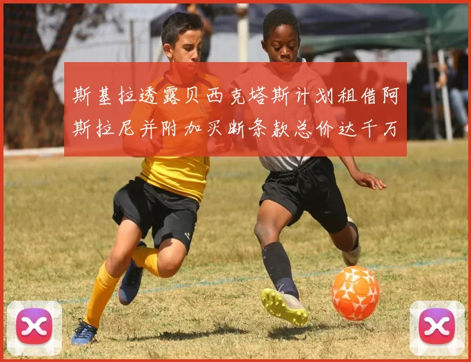 斯基拉透露贝西克塔斯计划租借阿斯拉尼并附加买断条款总价达千万级别