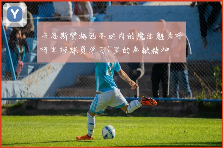 卡洛斯赞梅西齐达内的魔法魅力呼吁年轻球员学习C罗的奉献精神