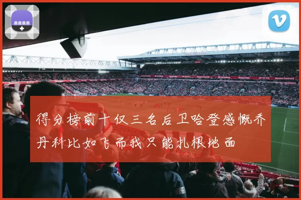 得分榜前十仅三名后卫哈登感慨乔丹科比如飞而我只能扎根地面
