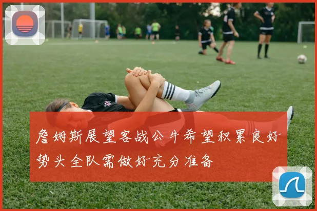 詹姆斯展望客战公牛希望积累良好势头全队需做好充分准备