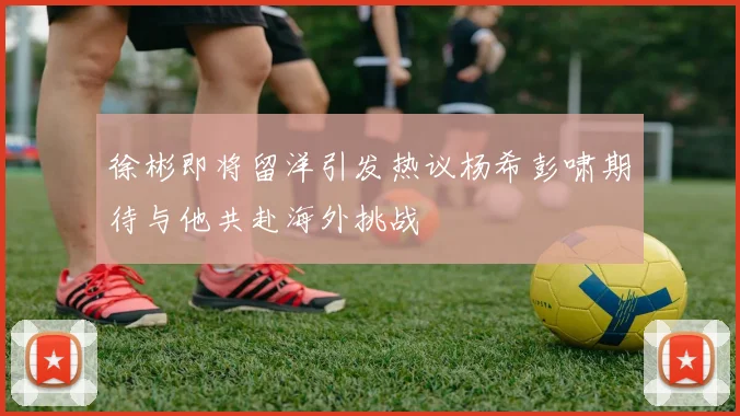徐彬即将留洋引发热议杨希彭啸期待与他共赴海外挑战