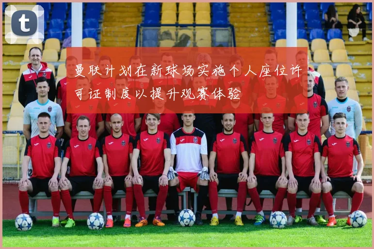 曼联计划在新球场实施个人座位许可证制度以提升观赛体验