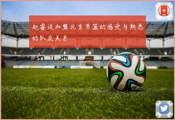 赵睿谈加盟北京男篮的感受与熟悉的队友关系