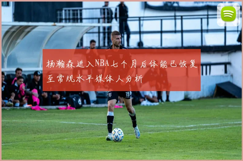 杨瀚森进入NBA七个月后体能已恢复至常规水平媒体人分析