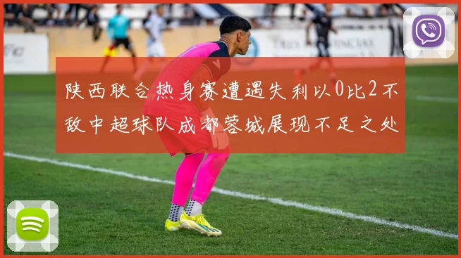 陕西联合热身赛遭遇失利以0比2不敌中超球队成都蓉城展现不足之处