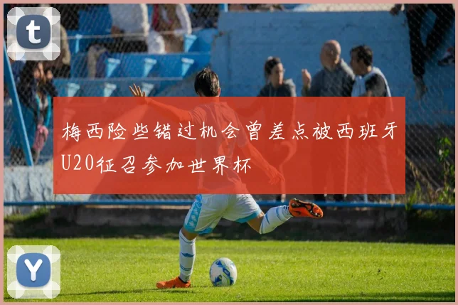梅西险些错过机会曾差点被西班牙U20征召参加世界杯