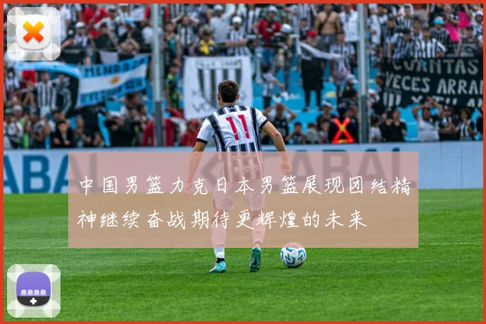 中国男篮力克日本男篮展现团结精神继续奋战期待更辉煌的未来