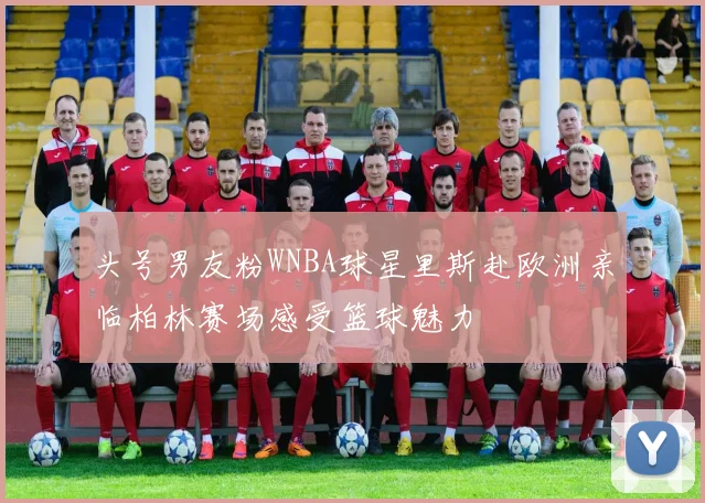 头号男友粉WNBA球星里斯赴欧洲亲临柏林赛场感受篮球魅力