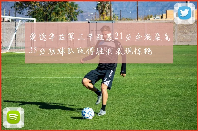 爱德华兹第三节狂轰21分全场最高35分助球队取得胜利表现惊艳