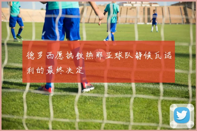 德罗西愿执教热那亚球队静候瓦诺利的最终决定