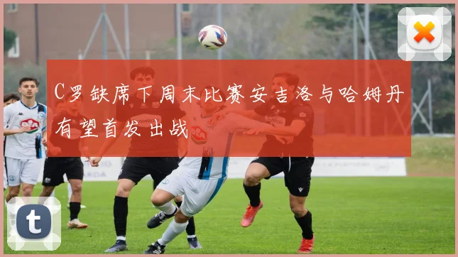 C罗缺席下周末比赛安吉洛与哈姆丹有望首发出战