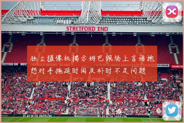 独立摄像机揭示姆巴佩场上言语抱怨对手拖延时间及补时不足问题